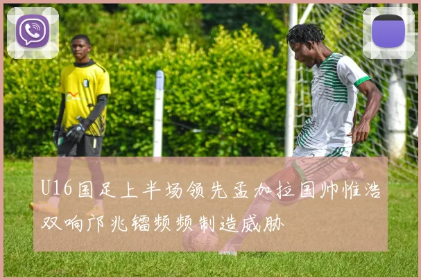 U16国足上半场领先孟加拉国帅惟浩双响邝兆镭频频制造威胁