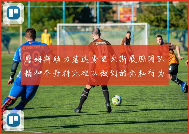 詹姆斯助力落选秀里夫斯展现团队精神乔丹科比难以做到的无私行为