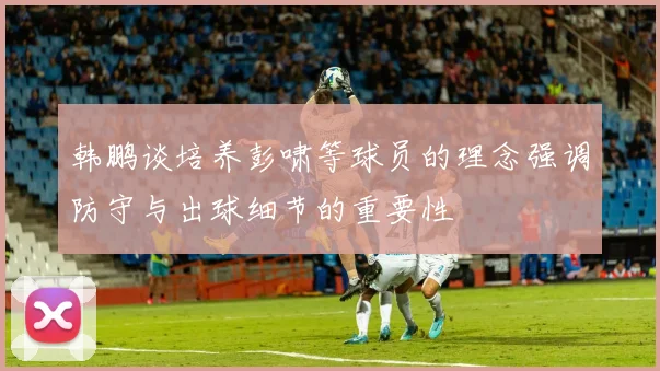 韩鹏谈培养彭啸等球员的理念强调防守与出球细节的重要性
