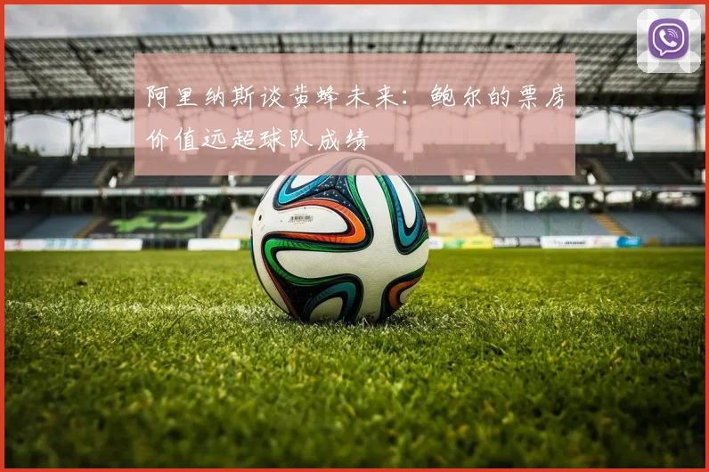 阿里纳斯谈黄蜂未来：鲍尔的票房价值远超球队成绩