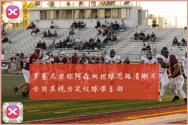 罗塞尼尔称阿森纳控球思路清晰不会将其视为定位球俱乐部