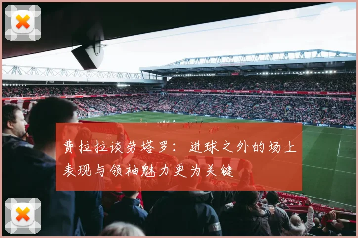 费拉拉谈劳塔罗：进球之外的场上表现与领袖魅力更为关键