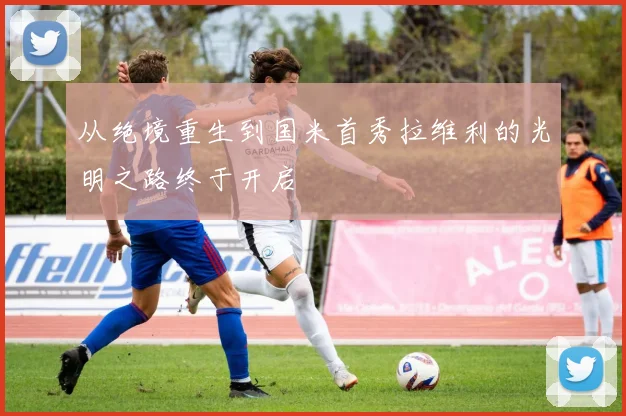 从绝境重生到国米首秀拉维利的光明之路终于开启