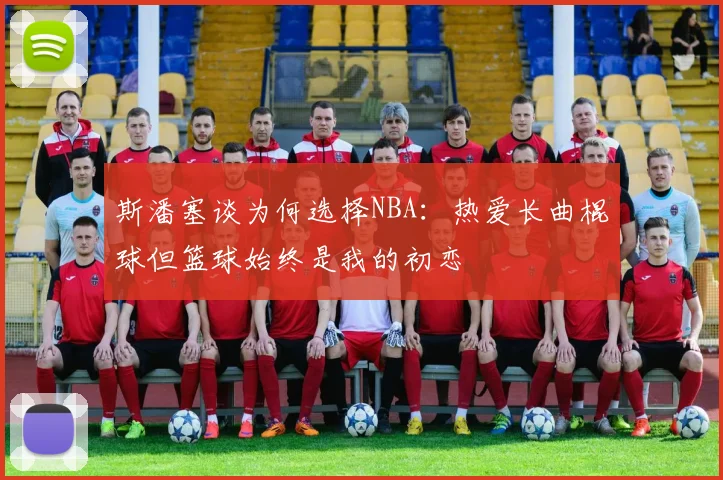 斯潘塞谈为何选择NBA：热爱长曲棍球但篮球始终是我的初恋