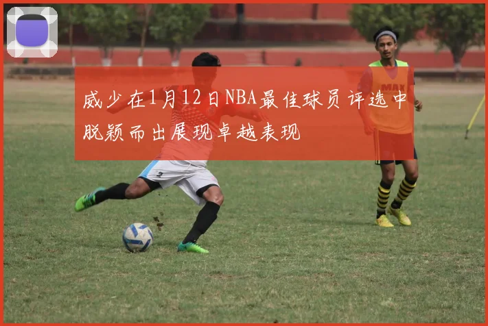 威少在1月12日NBA最佳球员评选中脱颖而出展现卓越表现