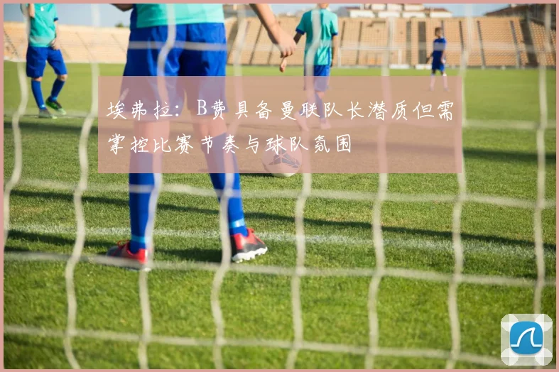 埃弗拉：B费具备曼联队长潜质但需掌控比赛节奏与球队氛围