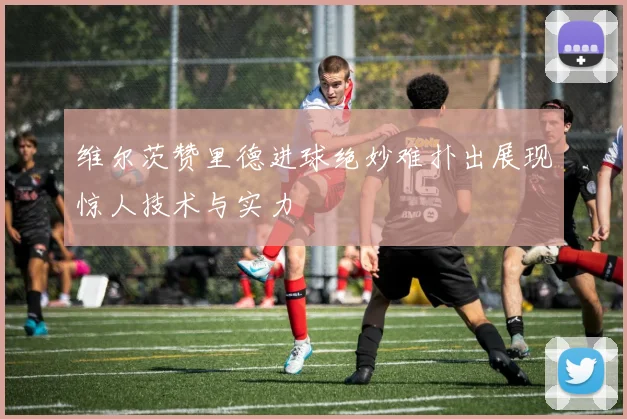 维尔茨赞里德进球绝妙难扑出展现惊人技术与实力