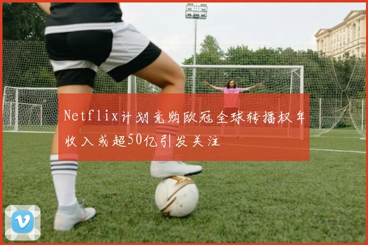 Netflix计划竞购欧冠全球转播权年收入或超50亿引发关注