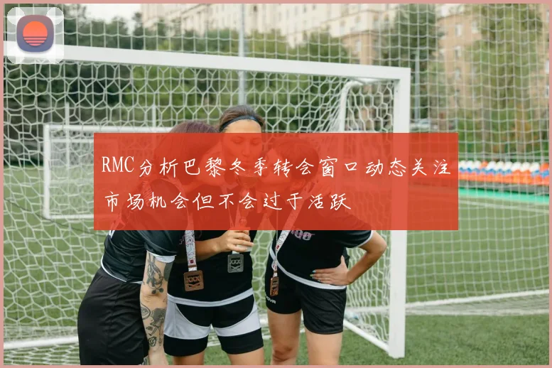 RMC分析巴黎冬季转会窗口动态关注市场机会但不会过于活跃