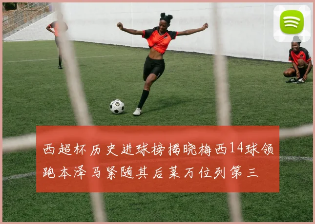 西超杯历史进球榜揭晓梅西14球领跑本泽马紧随其后莱万位列第三