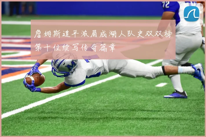 詹姆斯追平浓眉成湖人队史双双榜第十位续写传奇篇章
