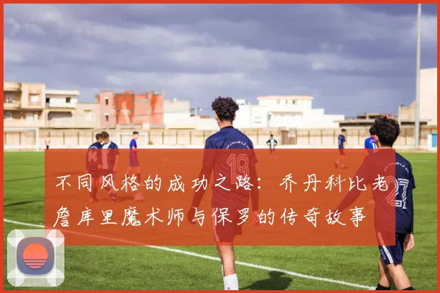 不同风格的成功之路：乔丹科比老詹库里魔术师与保罗的传奇故事