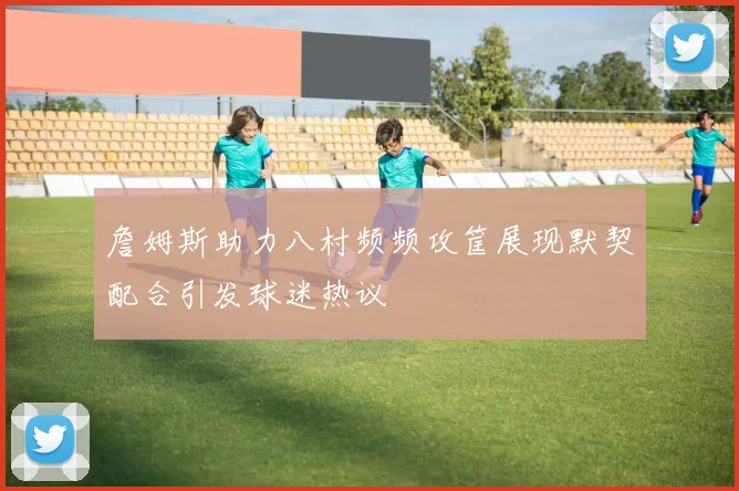 詹姆斯助力八村频频攻筐展现默契配合引发球迷热议