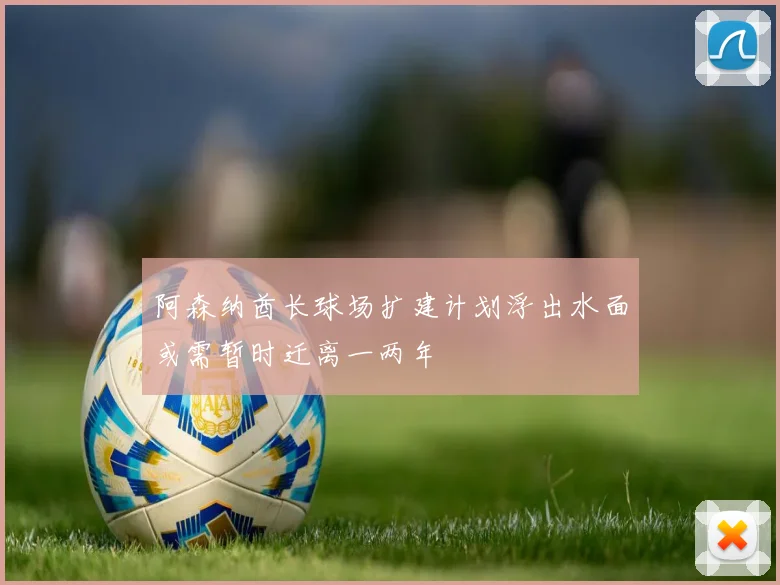 阿森纳酋长球场扩建计划浮出水面或需暂时迁离一两年
