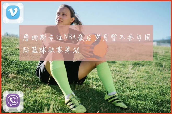 詹姆斯专注NBA最后岁月暂不参与国际篮球联赛筹划