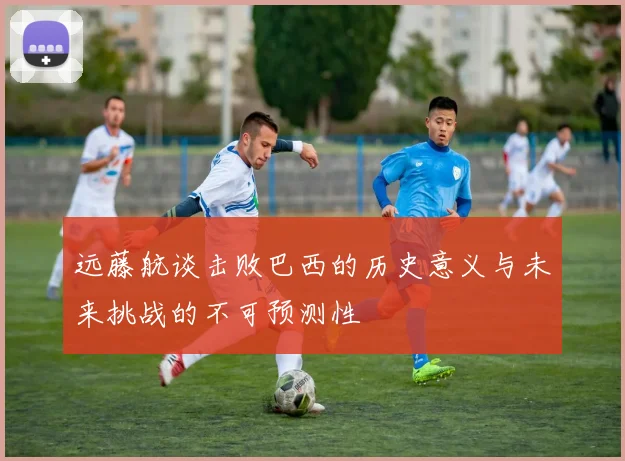 远藤航谈击败巴西的历史意义与未来挑战的不可预测性