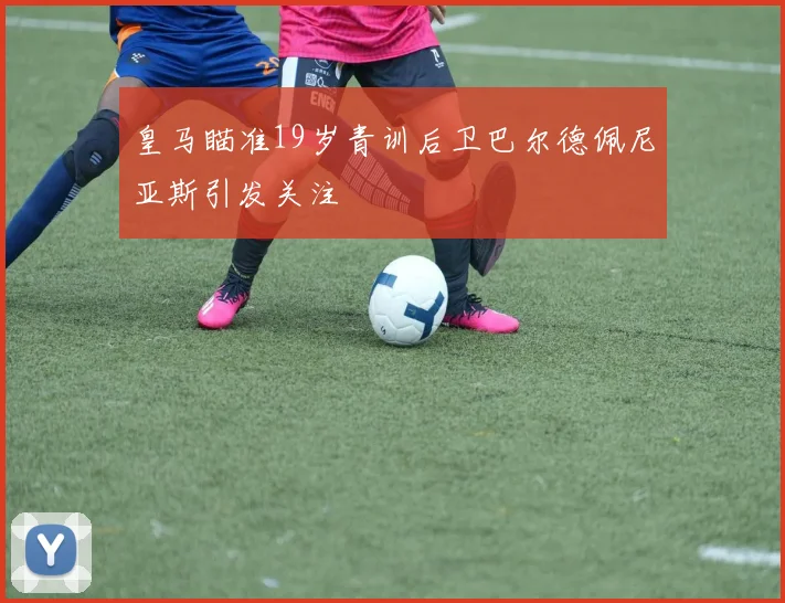 皇马瞄准19岁青训后卫巴尔德佩尼亚斯引发关注