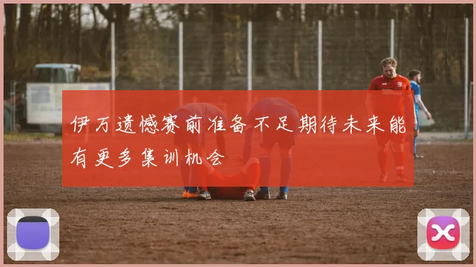 伊万遗憾赛前准备不足期待未来能有更多集训机会