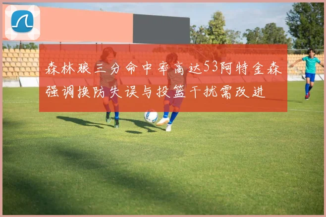 森林狼三分命中率高达53阿特金森强调换防失误与投篮干扰需改进