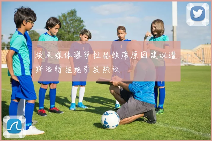 埃及媒体曝萨拉赫缺席原因建议遭斯洛特拒绝引发热议