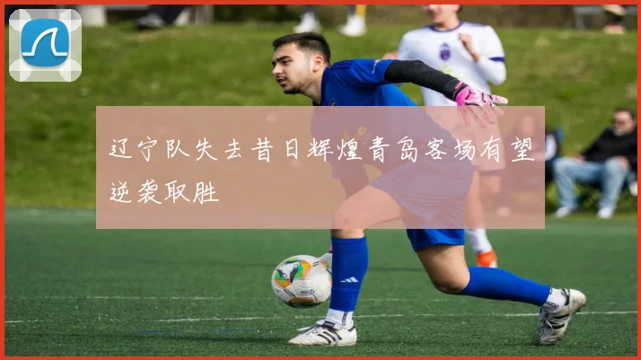 辽宁队失去昔日辉煌青岛客场有望逆袭取胜