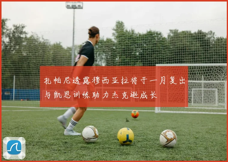 孔帕尼透露穆西亚拉将于一月复出与凯恩训练助力杰克逊成长