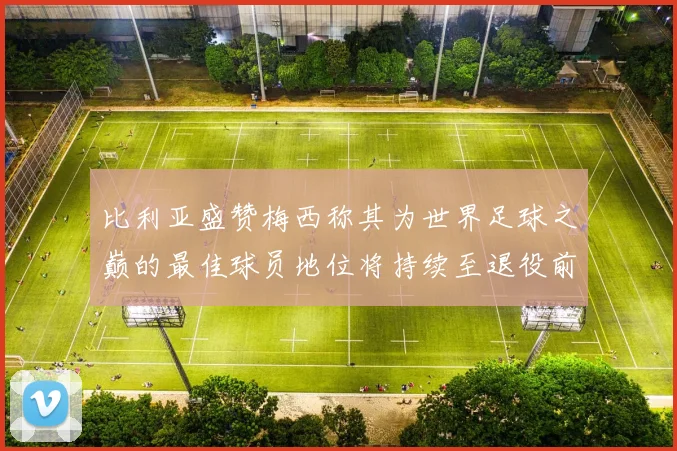 比利亚盛赞梅西称其为世界足球之巅的最佳球员地位将持续至退役前