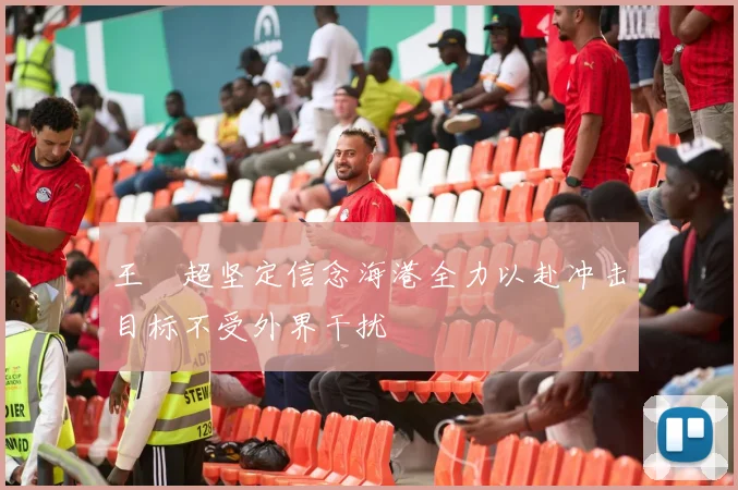 王燊超坚定信念海港全力以赴冲击目标不受外界干扰