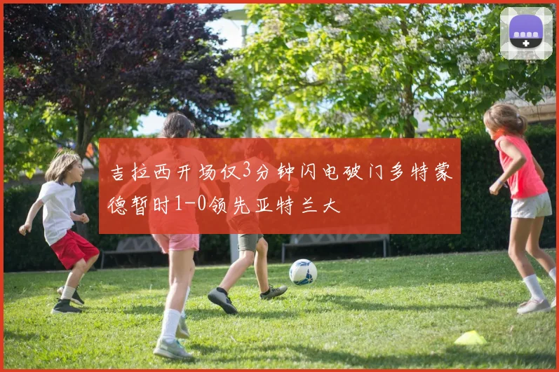 吉拉西开场仅3分钟闪电破门多特蒙德暂时1-0领先亚特兰大