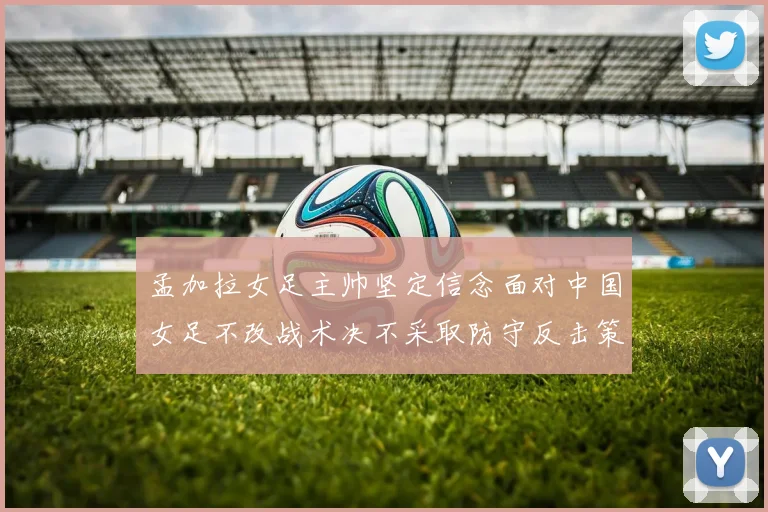 孟加拉女足主帅坚定信念面对中国女足不改战术决不采取防守反击策略