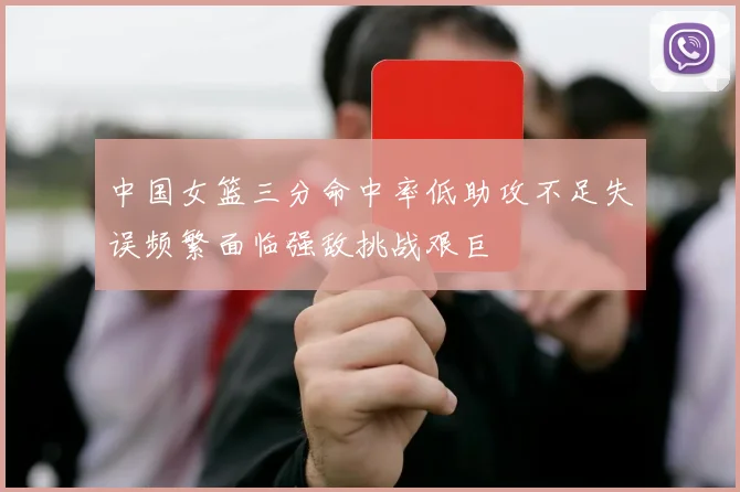 中国女篮三分命中率低助攻不足失误频繁面临强敌挑战艰巨
