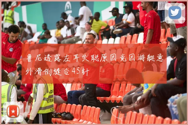 鲁尼透露左耳失聪原因竟因游艇意外滑倒缝合45针