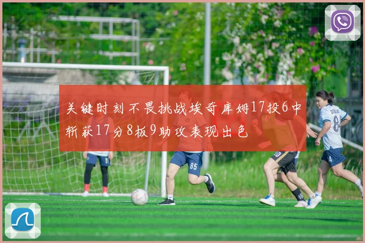 关键时刻不畏挑战埃奇库姆17投6中斩获17分8板9助攻表现出色