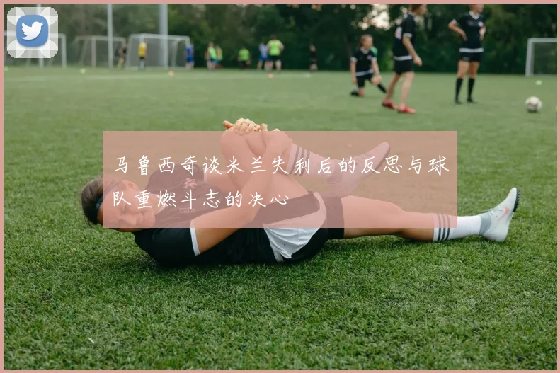 马鲁西奇谈米兰失利后的反思与球队重燃斗志的决心