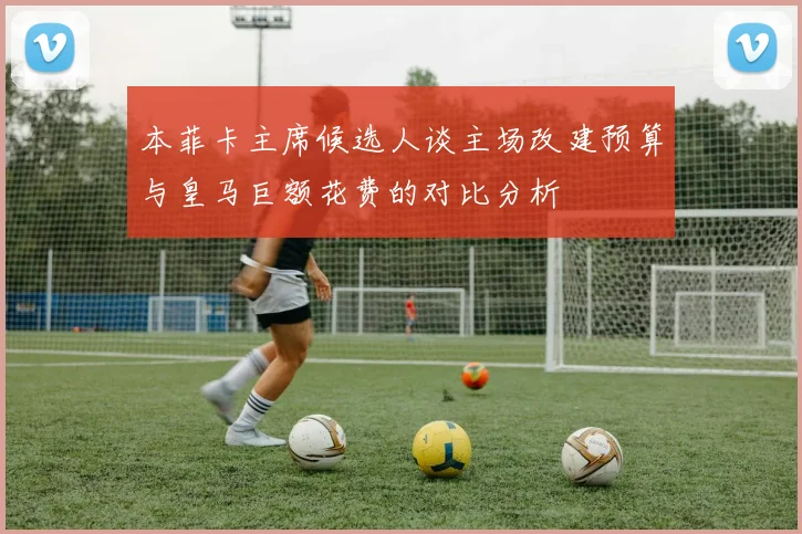 本菲卡主席候选人谈主场改建预算与皇马巨额花费的对比分析