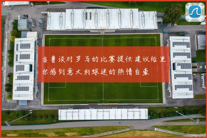 吉鲁谈对罗马的比赛提供建议给里尔感到意大利球迷的热情自豪