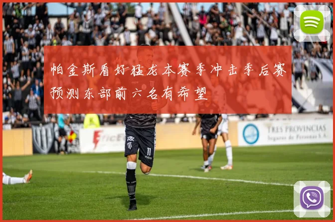 帕金斯看好猛龙本赛季冲击季后赛预测东部前六名有希望